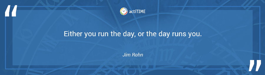 Either you run the day, or the day runs you. –Jim Rohn